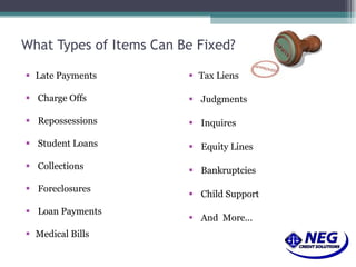 What Types of Items Can Be Fixed? Late Payments  Charge Offs  Repossessions  Student Loans  Collections  Foreclosures  Loan Payments Medical Bills  Tax Liens  Judgments  Inquires  Equity Lines  Bankruptcies  Child Support  And  More...  