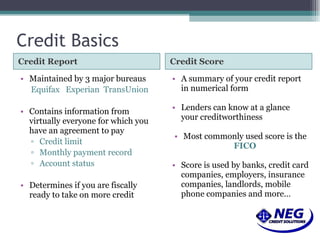 Credit Basics Credit Report Credit Score Maintained by 3 major bureaus Equifax  Experian  TransUnion Contains information from virtually everyone for which you have an agreement to pay Credit limit Monthly payment record Account status Determines if you are fiscally ready to take on more credit A summary of your credit report in numerical form Lenders can know at a glance your creditworthiness Most commonly used score is the  FICO Score is used by banks, credit card companies, employers, insurance companies, landlords, mobile phone companies and more… 