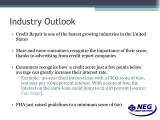 Industry Outlook Credit Repair is one of the fastest growing industries in the United States More and more consumers recognize the importance of their score, thanks to advertising from credit report companies Consumers recognize how  a credit score just a few points below average can greatly increase their interest rate. Example:  30-year fixed interest loan with a FICO score of 620, you may pay 7.693 percent interest. With a score of 619, the interest on the same loan could jump to 12.018 percent [source:  Fair Isaac ]. FHA just raised guidelines to a minimum score of 620  