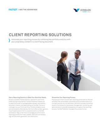 CLIENT REPORTING SOLUTIONS
Automate your reporting process by combining key portfolio analytics with
your proprietary content in a client-facing document.
Gain a Reporting Solution to Meet Your Workflow Needs
Access a scalable,flexible solution,tailored for your firm’s
preferred reporting method.FactSet Publisher enables you
to place the burden of managing data uploads,calculations,
document creation,and data hosting on FactSet.The tool is
contingent on your firm’s use of our Portfolio Analytics suite
and workstations.Alternatively,Vermilion offers a data-agnostic,
cloud-based solution that is accessible without a FactSet
workstation.Rely on Vermilion to manage your entire client
reporting process from data updates,data and commentary
sign-off,document generation,and distribution.
Streamline Your Reporting Process
Improve your time to market each reporting period with an efficient
workflow that consolidates qualitative and quantitative data from
multiple sources into one document.Vermilion provides a workflow
solution that allows for live process management,monitoring,and
administration to provide transparency throughout the reporting
process.FactSet Publisher manages this process for you.
 