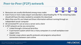 Peer-to-Peer (P2P) network

    Resources are usually distributed among many nodes
    Even if one or more nodes depart and abandon a downloading file  The remaining nodes
     should still have the data needed to complete the download
    More than one PCs are linked and Share information without running through an
     independent server computer
    All connected PC’s are at once a server and a client
    A P2P network can be any connection
        Linked through a Universal Serial Bus
        A permanent system which ties a many computers in a small workplace over
           copper wires
        Grander scope where specific protocols and programs setup direct
           connections between users online

The Trusted Technology Partner in Business Innovation
Products | Consulting Services | Managed Services
 
