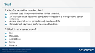 Test
      5. Client/server architecture describes?
      A.       A system used to improve customer service to clients.
      B.       An arrangement of networked computers connected to a more powerful server
               computer.
      C.       A more powerful server computer and standalone PCs.
      D.       Computers of equivalent performance and function.

      6. Which is not a type of server?
      A.      File.
      B.      Database.
      C.      Applications.
      D.      Laser.
      E.      Network.

The Trusted Technology Partner in Business Innovation
Products | Consulting Services | Managed Services
 