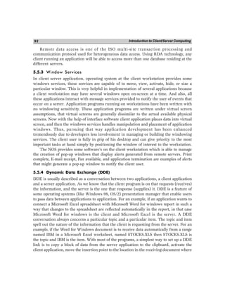 Introduction to Client/Server Computing
92
Remote data access is one of the ISO multi-site transaction processing and
communication protocol used for heterogeneous data access. Using RDA technology, any
client running an application will be able to access more than one database residing at the
different servers.
5.5.3 Window Services
In client server application, operating system at the client workstation provides some
windows services, these services are capable of to move, view, activate, hide, or size a
particular window. This is very helpful in implementation of several applications because
a client workstation may have several windows open on-screen at a time. And also, all
these applications interact with message services provided to notify the user of events that
occur on a server. Application programs running on workstations have been written with
no windowing sensitivity. These application programs are written under virtual screen
assumptions, that virtual screens are generally dissimilar to the actual available physical
screens. Now with the help of interface software client application places data into virtual
screen, and then the windows services handles manipulation and placement of application
windows. Thus, pursuing that way application development has been enhanced
tremendously due to developers less involvement in managing or building the windowing
services. The client user is fully in grip of his desktop and can give priority to the most
important tasks at hand simply by positioning the window of interest to the workstation.
The NOS provides some software’s on the client workstation which is able to manage
the creation of pop-up windows that display alerts generated from remote servers. Print
complete, E-mail receipt, Fax available, and application termination are examples of alerts
that might generate a pop-up window to notify the client user.
5.5.4 Dynamic Data Exchange (DDE)
DDE is usually described as a conversation between two applications, a client application
and a server application. As we know that the client program is on that requests (receives)
the information, and the server is the one that response (supplies) it. DDE is a feature of
some operating systems (like Windows 98, OS/2) presentation manager that enable users
to pass data between applications to application. For an example, if an application wants to
connect a Microsoft Excel spreadsheet with Microsoft Word for windows report in such a
way that changes to the spreadsheet are reflected automatically in the report, in that case
Microsoft Word for windows is the client and Microsoft Excel is the server. A DDE
conversation always concerns a particular topic and a particular item. The topic and item
spell out the nature of the information that the client is requesting from the server. For an
example, if the Word for Windows document is to receive data automatically from a range
named IBM in a Microsoft Excel worksheet, named STOCKS.XLS then STOCKS.XLS is
the topic and IBM is the item. With most of the programs, a simplest way to set up a DDE
link is to copy a block of data from the server application to the clipboard, activate the
client application, move the insertion point to the location in the receiving document where
 