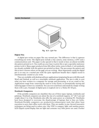 System Development 109
Fig. 6.2: Light Pen
Digital Pen
A digital pen writes on paper like any normal pen. The difference is that it captures
everything you write. The digital pens include a tiny camera, some memory, a CPU and a
communications unit. The paper is also special in that it needs to have an almost invisible
dot pattern printed on it. You could use your laser to print this or get a specialist stationery
printer to do it. Many paper products from 3M yellow sticky notes to black n’ red notebooks
are already available with the pattern pre-printed on them. The pen senses the pattern and
this is how it knows where on the page you are writing. Most importantly using the digital
pen is as easy as a normal pen with the quite significant benefit that a digital record is
simultaneously created as you write.
They are available with desktop software applications integrating the pen with Microsoft
Word and Outlook as well as a searchable notebook application. The pen is able to sent
what you have written to a computer for storage and processing, or as an e-mail or fax.
Applications range from: removing the need to re-key forms, to automatically storing and
indexing pages written in a notebook. You can even send faxes and emails by simply writing
them with a pen. Example of digital pens is Logitech io2 or a Nokia SU-1B pen.
Notebook Computers
If the portable computers are classified, they are of three types: laptops, notebooks and
palmtops. Notebook computers are about the size of a notebook (approx. 21* 29.7 cm) and
weight about 3 to 4 kg. Notebooks also offer the same power as a desktop PC. Notebooks
have been designed to overcome the disadvantage of laptops that is they are bulky.
Notebook/Portable computers are productivity-enhancement tools that allow busy
execution to carry their office work with them. They are smaller in size. Several innovative
techniques are being used to reduce size. Like VDU is compact, light, and usesless power,
LCD (liquid crystal display that are light and consume very little power are used. Further
 