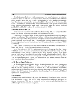 Introduction to Client/Server Computing
122
Both hardware and software versions may support the use of a hot spare (A hot spare
is a disk or group of disk used to automatically or manually, depending on the Hot spare
policy, replace a failing disk in a RAID), a preinstalled drive which is used to immediately
(and almost always automatically) replace a failed drive. This cuts down the time period in
which a second failure can take out the array. Some software RAID systems allow building
arrays from partitions instead of whole disks. Unlike Matrix RAID they are not limited to
just RAID 0 and RAID 1 and not all partitions have to be RAID.
Reliability Factors of RAID
There are some important factors affecting the relaibility of RAID configuration like
failure rate of disk, mean time of data loss and mean time of recovery.
Failure rate: A failure rate is the average frequency with which something fails. Failure
rate can be defined as “ The total number of failures within an item population, divided by
the total time expended by that population, during a particular measurement interval under
stated conditions. (MacDiarmid, et al.)” The meantime to failure of a given RAID may be
lower or higher than those of its constituent hard drives, depending on what type of RAID
is employed.
Mean Time to Data Loss (MTTDL): In this context, the meantime to elapse before a
loss of user data in a given array, usually measured in hours.
Mean Time to Recovery (MTTR): Meantime to recovery is the average time that a device
will take to recover from a non-terminal failure. Examples of such devices range from self-
resetting fuses (where the MTTR would be very short, probably seconds), up to whole
systems which have to be replaced. In arrays that include redundancy for reliability, this is
the time following a failure to restore an array to its normal failure-tolerant mode of operation.
This includes time to replace a failed disk mechanism as well as time to rebuild the array
(i.e., to replicate data for redundancy).
6.1.6 Server Specific Jargon
In the client/server environment servers are also computers like other workstations
with some configurational differences where processing speed is measured megahertz
(MHz), hard disk capacity measured in gigabytes (GB), data transfer rates measured in
milliseconds (MS); apart from these, there are some server specific jargon that are useful
to know like EDC Memory, Memory Cache, Rack Mounting, Power Protection, RAID and
Symmetrical Multiprocessing.
EDC Memory
Error Detection and Correction (EDC) such type of memory is configured at the hardware
level with special circuitry that verifies RAM output and resends output whenever the
memory errors occur. This type of memory is used to boost overall reliability of servers
and tending to become standard equipment.
 