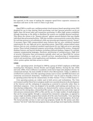 System Development 127
but expected, in the name of making the computer spend fewer expensive resources on
interfaces and more on the work it’s there to get done.
VMS
OpenVMS is a multi-user, multiprocessing virtual memory-based operating system (OS)
designed for use in time sharing, batch processing, real time (process priorities can be set
higher than OS kernel jobs) and transaction processing. It offers high system availability
through clustering, or the ability to distribute the system over multiple physical machines.
This allows the system to be “disaster-tolerant” against natural disasters that may disable
individual data-processing facilities. VMS also includes a process priority system that allows
for real-time process to run unhindered, while user processes get temporary priority “boosts”
if necessary Open VMS commercialized many features that are now considered standard
requirements for any high-end server operating system. OpenVMS commercialized many
features that are now considered standard requirements for any high-end server operating
system. These include Integrated computer networking, a distributed file system , Integrated
database features and layered databases including relational database, Support for multiple
computer programming languages, Hardware partitioning of multiprocessors, High level
of security. Enterprise class environments typically select and use OpenVMS for various
purposes including as a mail server, network services, manufacturing or transportation
control and monitoring, critical applications and databases, and particularly environments
where system uptime and data access is critical.
UNIX
Unix operating system developed in 1969 by a group of ATT employees at Bell Labs
including Ken Thompson, Dennis Ritchie and Douglas McIlroy. During the late 1970s
and early 1980s, Unix’s influence in academic circles led to large-scale adoption of Unix by
commercial startups, the most notable of which is Sun Microsystems. Today, in addition to
certified Unix systems, Unix-like operating systems such as Linux and BSD derivatives are
commonly encountered. Sometimes, “traditional Unix” may be used to describe a Unix or
an operating system that has the characteristics of either Version 7 Unix or UNIX System V.
Unix operating systems are widely used in both servers and workstations. The Unix
environment and the Client/Server program model were essential elements in the development
of the Internet and the reshaping of computing as centered in networks rather than in
individual computers. Unix was designed to be portable, multi-tasking and multi-user in a
time-sharing configuration. Unix systems are characterized by various concepts like the use
of plain text for storing data, a hierarchical file system, treating devices and certain types of
inter-process communication (IPC) as files and the use of a large number of small programs
that can be strung together through a command line interpreter using pipes, as opposed to
using a single monolithic program that includes all of the same functionality. Unix operating
system consists of many of these utilities along with the master control program, the kernel.
The kernel provides services to start and stop programs, handle the file system and other
common “low level” tasks that most programs share, and, perhaps most importantly, schedules
 