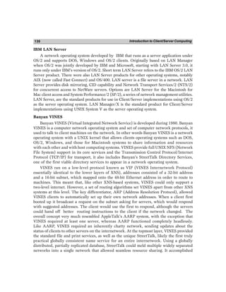 Introduction to Client/Server Computing
130
IBM LAN Server
A network operating system developed by IBM that runs as a server application under
OS/2 and supports DOS, Windows and OS/2 clients. Originally based on LAN Manager
when OS/2 was jointly developed by IBM and Microsoft, starting with LAN Server 3.0, it
runs only under IBM’s version of OS/2. Short term LAN Server refers to the IBM OS/2 LAN
Server product. There were also LAN Server products for other operating systems, notably
AIX (now called Fast Connect) and OS/400. LAN server is a file server in a network. LAN
Server provides disk mirroring, CID capability and Network Transport Services/2 (NTS/2)
for concurrent access to NetWare servers. Options are LAN Server for the Macintosh for
Mac client access and System Performance/2 (SP/2), a series of network management utilities.
LAN Server, are the standard products for use in Client/Server implementations using OS/2
as the server operating system. LAN Manager/X is the standard product for Client/Server
implementations using UNIX System V as the server operating system.
Banyan VINES
Banyan VINES (Virtual Integrated Network Service) is developed during 1980. Banyan
VINES is a computer network operating system and set of computer network protocols, it
used to talk to client machines on the network. In other words Banyan VINES is a network
operating system with a UNIX kernel that allows clients operating systems such as DOS,
OS/2, Windows, and those for Macintosh systems to share information and resources
with each other and with host computing systems. VINES provide full UNIX NFS (Network
File System) support in its core services and the Transmission Control Protocol/Internet
Protocol (TCP/IP) for transport, it also includes Banyan’s StreetTalk Directory Services,
one of the first viable directory services to appear in a network operating system.
VINES ran on a low-level protocol known as VIP (VINES Internetwork Protocol)
essentially identical to the lower layers of XNS), addresses consisted of a 32-bit address
and a 16-bit subnet, which mapped onto the 48-bit Ethernet address in order to route to
machines. This meant that, like other XNS-based systems, VINES could only support a
two-level internet. However, a set of routing algorithms set VINES apart from other XNS
systems at this level. The key differentiator, ARP (Address Resolution Protocol), allowed
VINES clients to automatically set up their own network addresses. When a client first
booted up it broadcast a request on the subnet asking for servers, which would respond
with suggested addresses. The client would use the first to respond, although the servers
could hand off better routing instructions to the client if the network changed. The
overall concept very much resembled AppleTalk’s AARP system, with the exception that
VINES required at least one server, whereas AARP functioned completely headlessly.
Like AARP, VINES required an inherently chatty network, sending updates about the
status of clients to other servers on the internetwork. At the topmost layer, VINES provided
the standard file and print services, as well as the unique StreetTalk, likely the first truly
practical globally consistent name service for an entire internetwork. Using a globally
distributed, partially replicated database, StreetTalk could meld multiple widely separated
networks into a single network that allowed seamless resource sharing. It accomplished
 