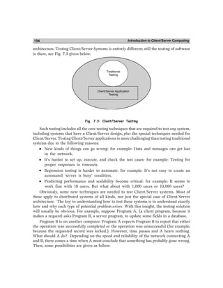 Introduction to Client/Server Computing
154
architecture. Testing Client/Server Systems is entirely different; still the testing of software
is there, see Fig. 7.3 given below.
Client/Server Application
Testing
Traditional
Testing
Fig. 7.3: Client/Server Testing
Such testing includes all the core testing techniques that are required to test any system,
including systems that have a Client/Server design, plus the special techniques needed for
Client/Server. Testing Client/Server applications is more challenging than testing traditional
systems due to the following reasons:
•
•
•
•
• New kinds of things can go wrong: for example: Data and messages can get lost
in the network.
•
•
•
•
• It’s harder to set up, execute, and check the test cases: for example: Testing for
proper responses to timeouts.
•
•
•
•
• Regression testing is harder to automate: for example: It’s not easy to create an
automated ‘server is busy’ condition.
•
•
•
•
• Predicting performance and scalability become critical: for example: It seems to
work fine with 10 users. But what about with 1,000 users or 10,000 users?
Obviously, some new techniques are needed to test Client/Server systems. Most of
these apply to distributed systems of all kinds, not just the special case of Client/Server
architecture. The key to understanding how to test these systems is to understand exactly
how and why each type of potential problem arises. With this insight, the testing solution
will usually be obvious. For example, suppose Program A, (a client program, because it
makes a request) asks Program B, a server program, to update some fields in a database.
Program B is on another computer. Program A expects Program B to report that either
the operation was successfully completed or the operation was unsuccessful (for example,
because the requested record was locked.). However, time passes and A hears nothing.
What should A do? Depending on the speed and reliability of the network connecting A
and B, there comes a time when A must conclude that something has probably gone wrong.
Then, some possibilities are given as follow:
 