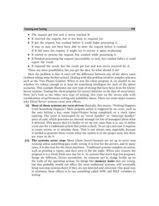 Training and Testing 155
•
•
•
•
• The request got lost and it never reached B.
•
•
•
•
• B received the request, but is too busy to respond yet.
•
•
•
•
• B got the request, but crashed before it could begin processing it.
B may or may not have been able to store the request before it crashed.
If B did store the request, it might try to service it upon awakening.
•
•
•
•
• B started to process the request, but crashed while processing it.
•
•
•
•
• B finished processing the request (successfully or not), but crashed before it could
report the result.
•
•
•
•
• B reported the result, but the result got lost and was never received by A.
There are more possibilities, but you get the idea. So what should A do?
Here the problem is that A can’t tell the difference between any of the above cases
(without taking some further action). Dealing with this problem involves complex schemes
such as the Two Phases Commit. When to test the client program A, its needed to see
whether it’s robust enough to at least do something intelligent for each of the above
scenarios. This example illustrates one new type of testing that have been done for Client/
Server systems. Testing the client program for correct behavior in the face of uncertainty.
Now, let’s look at the other new type of testing, this time on the server side with
consideration of performance testing and scalability issues. There are some major reasons
why Client/Server systems cause new effects:
(i) Most of these systems are event-driven: Basically, this means: “Nothing Happens
Until Something Happens”. Most program action is triggered by an event, such as
the user hitting a key, some Input/Output being completed, or a clock timer
expiring. The event is intercepted by an “event handler” or “interrupt handler”
piece of code, which generates an internal message (or lots of messages) about what
it detected. This means that it’s harder to set up test cases than it is, say, to define
a test case for a traditional system that prints a check. To set up a test case it requires
to create events, or to simulate them. That is not always easy, especially, because
it needed to generate these events when the system is in the proper state; but there
are ways to do it.
(ii) The systems never stop: Many Client Server/Systems are set up to never stop
running unless something goes really wrong. It is true for the servers, and in many
cases, it is also true for the client machines. Traditional systems complete an action,
such as printing a report, and then turn in for the night. When user restarts the
program it is a whole fresh new day for it. In systems that don’t stop (on purpose),
things are different. Errors accumulate. As someone put it, sludge builds up on
the walls of the operating system. So things like memory leaks that are wrong,
but that probably would not affect the most traditional systems, will eventually
bring non-stop systems down if they are not detected and corrected. One good way
to minimize these effects is to use something called SOW and HILT variables in
testing.
 