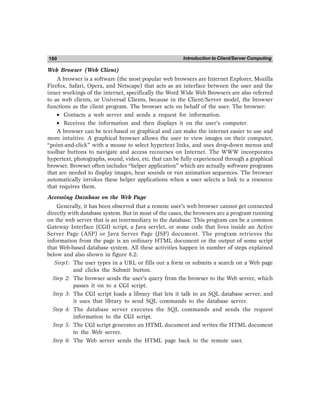 Introduction to Client/Server Computing
160
Web Browser (Web Client)
A browser is a software (the most popular web browsers are Internet Explorer, Mozilla
Firefox, Safari, Opera, and Netscape) that acts as an interface between the user and the
inner workings of the internet, specifically the Word Wide Web Browsers are also referred
to as web clients, or Universal Clients, because in the Client/Server model, the browser
functions as the client program. The browser acts on behalf of the user. The browser:
• Contacts a web server and sends a request for information.
• Receives the information and then displays it on the user’s computer.
A browser can be text-based or graphical and can make the internet easier to use and
more intuitive. A graphical browser allows the user to view images on their computer,
“point-and-click” with a mouse to select hypertext links, and uses drop-down menus and
toolbar buttons to navigate and access recourses on Internet. The WWW incorporates
hypertext, photographs, sound, video, etc. that can be fully experienced through a graphical
browser. Browser often includes “helper application” which are actually software programs
that are needed to display images, hear sounds or run animation sequences. The browser
automatically invokes these helper applications when a user selects a link to a resource
that requires them.
Accessing Database on the Web Page
Generally, it has been observed that a remote user’s web browser cannot get connected
directly with database system. But in most of the cases, the browsers are a program running
on the web server that is an intermediary to the database. This program can be a common
Gateway Interface (CGI) script, a Java servlet, or some code that lives inside an Active
Server Page (ASP) or Java Server Page (JSP) document. The program retrieves the
information from the page is an ordinary HTML document or the output of some script
that Web-based database system. All these activities happen in number of steps explained
below and also shown in figure 8.2:
Step1: The user types in a URL or fills out a form or submits a search on a Web page
and clicks the Submit button.
Step 2: The browser sends the user’s query from the browser to the Web server, which
passes it on to a CGI script.
Step 3: The CGI script loads a library that lets it talk to an SQL database server, and
it uses that library to send SQL commands to the database server.
Step 4: The database server executes the SQL commands and sends the request
information to the CGI script.
Step 5: The CGI script generates an HTML document and writes the HTML document
to the Web server.
Step 6: The Web server sends the HTML page back to the remote user.
 