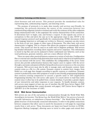 Client/Server Technology and Web Services 163
client browsers and web servers. This protocol provides the standardized rules for
representing data, authenticating requests, and detecting errors.
The purpose of protocols is to make data transfer and services user-friendly. In
computing, the protocols determine the nature of the connection between two
communicating endpoints (wired or wireless) and verify the existence of the other endpoints
being communicated with. It also negotiates the various characteristics of the connection.
It determines how to begin, end, and format a request. It also signals any errors or
corruptions in files and alerts the user as to the appropriate steps to take. HTTP is the
request/response protocol used specifically for communicating. HTML documents which
is the language hypertext or web pages are written in. However, responses can also return
in the form of raw text, images or other types of documents. The other basic web server
characteristic is logging. This is a feature that allows the program to automatically record
events. This record can then be used as an audit trail to diagnose problems. Web servers
log detailed information recording client requests and server responses. This information
is stored in log files and can be analyzed to better understand user behavior, such as key
word preferences, generate statistics, and run a more efficient web site.
There are many other practical features common to a variety of web sites. Configuration
files or external user interfaces help determine how much and to what level of sophistication
users can interact with the server. This establishes the configurability of the server. Some
servers also provide authentication features that require users to register with the server
through a username and password before being allowed access to resources or the execution
of requests. Web servers must also be able to manage static and dynamic content. Static
content exists as a file in a file system. Dynamic content is content (text, images, form
fields) on a web page that changes according to specific contexts or conditions. Dynamic
content is produced by some other program or script (a user-friendly programming language
that connects existing components to execute a specific task) or API (Application
Programming Interface the web server calls upon). It is much slower to load than static
content since it often has to be pulled from a remote database. It provides a greater degree
of user interactivity and tailor responses to user requests. To handle dynamic content,
web servers must support at least any one of interface like JSP (Java Server Pages), PHP
(a programming language that creates dynamic web pages), ASP (Active Server Pages) or
ASP.NET (it is the successor of ASP).
8.2.4 Web Server Communication
Web servers are one of the end points in communication through the World Wide Web.
According to its inventor, Tim Berner-Lee, the World Wide Web is “the universe of network-
accessible information, an embodiment of human knowledge.” The World Wide Web is the
global structure of electronically connected information. It refers to the global connections
between computers that allow users to search for documents or web pages by requesting
results from a web server. These documents are hyper-text based (written in HTML-
Hypertext Markup Language), allowing users to travel to other pages and extend their
 