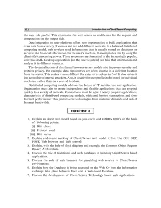 Introduction to Client/Server Computing
172
the user role profile. This eliminates the web server as middleman for the request and
computation on the output side.
Data integration on user platforms offers new opportunities to build applications that
draw data from a variety of sources and can add different contexts. In a balanced distributed
computing model, web services send information that is usually stored on databases or
servers (like financial information) to the user’s machine. It accomplishes this by using the
client-side’s processing power. These responses are formatted in the increasingly popular,
universal XML. Desktop applications (on the user’s system) can take that information and
analyze it in different contexts.
The decentralization of distributed browser-server models also improves security and
protects privacy. For example, data repositories are often located in a different location
from the server. This makes it more difficult for external attackers to find. It also makes it
less accessible to internal attackers. Also, it is safer for user profiles to be stored on individual
machines, rather than on a central database.
Distributed computing models address the future of IT architecture and application.
Organization must aim to create independent and flexible applications that can respond
quickly to a variety of contexts. Connections must be agile. Loosely coupled applications,
characteristic of distributed computing models, withstand broken connections and slow
Internet performance. This protects core technologies from customer demands and lack of
Internet bandwidth.
EXERCISE 8
1. Explain an object web model based on java client and CORBA ORB’s on the basis
of following points:
(i) Web client
(ii) Protocol used
(iii) Web server
2. Explain end-to-end working of Client/Server web model. (Hint: Use CGI, GET,
POST, Web browser and Web server)
3. Explain, with the help of block diagram and example, the Common Object Request
Broker Architecture.
4. Discuss the role of traditional and web databases in handling Client/Server based
applications.
5. Discuss the role of web browser for providing web service in Client/Server
environment.
6. Explain how the Database is being accessed on the Web. Or how the information
exchange take place between User and a Web-based Database.
7. Discuss the development of Client/Server Technology based web applications.
 