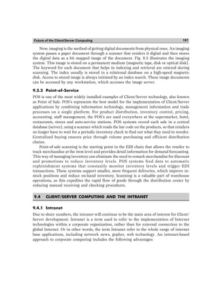 Future of the Client/Server Computing 181
Now, imaging is the method of getting digital documents from physical ones. An imaging
system passes a paper document through a scanner that renders it digital and then stores
the digital data as a bit mapped image of the document. Fig. 9.3 illustrates the imaging
system. This image is stored on a permanent medium (magnetic tape, disk or optical disk).
The keyword for each document that helps in indexing and retrieval are entered during
scanning. The index usually is stored in a relational database on a high-speed magnetic
disk. Access to stored image is always initiated by an index search. These image documents
can be accessed by any workstation, which accesses the image server.
9.3.3 Point-of-Service
POS is one of the most widely installed examples of Client/Server technology, also known
as Point of Sale. POS’s represents the best model for the implementation of Client/Server
applications by combining information technology, management information and trade
processes on a single platform. For product distribution, inventory control, pricing,
accounting, staff management, the POS’s are used everywhere at the supermarket, hotel,
restaurants, stores and auto-service stations. POS systems record each sale in a central
database (server), using a scanner which reads the bar code on the products, so that retailers
no longer have to wait for a periodic inventory check to find out what they need to reorder.
Centralized buying ensures price through volume purchasing and efficient distribution
chains.
Point-of-sale scanning is the starting point in the EDI chain that allows the retailer to
track merchandise at the item level and provides detail information for demand forecasting.
This way of managing inventory can eliminate the need to remark merchandise for discount
and promotions to reduce inventory levels. POS systems feed data to automatic
replenishment systems that constantly monitor inventory levels and trigger EDI
transactions. These systems support smaller, more frequent deliveries, which improve in-
stock positions and reduce on-hand inventory. Scanning is a valuable part of warehouse
operations, as this expedites the rapid flow of goods through the distribution center by
reducing manual receiving and checking procedures.
9.4 CLIENT/SERVER COMPUTING AND THE INTRANET
9.4.1 Intranet
Due to sheer numbers, the intranet will continue to be the main area of interest for Client/
Server development. Intranet is a term used to refer to the implementation of Internet
technologies within a corporate organization, rather than for external connection to the
global Internet. Or in other words, the term Intranet refer to the whole range of internet
base applications, including network news, gopher, web technology. An intranet-based
approach to corporate computing includes the following advantages:
 