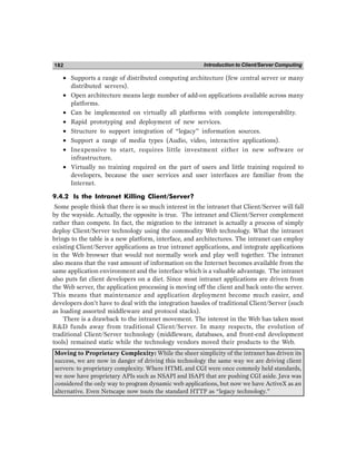Introduction to Client/Server Computing
182
• Supports a range of distributed computing architecture (few central server or many
distributed servers).
• Open architecture means large number of add-on applications available across many
platforms.
• Can be implemented on virtually all platforms with complete interoperability.
• Rapid prototyping and deployment of new services.
• Structure to support integration of “legacy” information sources.
• Support a range of media types (Audio, video, interactive applications).
• Inexpensive to start, requires little investment either in new software or
infrastructure.
• Virtually no training required on the part of users and little training required to
developers, because the user services and user interfaces are familiar from the
Internet.
9.4.2 Is the Intranet Killing Client/Server?
Some people think that there is so much interest in the intranet that Client/Server will fall
by the wayside. Actually, the opposite is true. The intranet and Client/Server complement
rather than compete. In fact, the migration to the intranet is actually a process of simply
deploy Client/Server technology using the commodity Web technology. What the intranet
brings to the table is a new platform, interface, and architectures. The intranet can employ
existing Client/Server applications as true intranet applications, and integrate applications
in the Web browser that would not normally work and play well together. The intranet
also means that the vast amount of information on the Internet becomes available from the
same application environment and the interface which is a valuable advantage. The intranet
also puts fat client developers on a diet. Since most intranet applications are driven from
the Web server, the application processing is moving off the client and back onto the server.
This means that maintenance and application deployment become much easier, and
developers don’t have to deal with the integration hassles of traditional Client/Server (such
as loading assorted middleware and protocol stacks).
There is a drawback to the intranet movement. The interest in the Web has taken most
RD funds away from traditional Client/Server. In many respects, the evolution of
traditional Client/Server technology (middleware, databases, and front-end development
tools) remained static while the technology vendors moved their products to the Web.
Moving to Proprietary Complexity: While the sheer simplicity of the intranet has driven its
success, we are now in danger of driving this technology the same way we are driving client
servers: to proprietary complexity. Where HTML and CGI were once commoly held standards,
we now have proprietary APIs such as NSAPI and ISAPI that are pushing CGI aside. Java was
considered the only way to program dynamic web applications, but now we have ActiveX as an
alternative. Even Netscape now touts the standard HTTP as “legacy technology.”
 