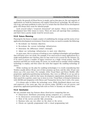 Introduction to Client/Server Computing
184
Clearly, the growth of Client/Server is steady, and as time goes on, the vast majority of
applications we build for businesses will employ Client/Server technology. We still have a
way to go, and many problems to solve, but it is certain that the Client/Server development
game will always have room for talented people.
Look around today’s “corporate downsized” job market. Those in Client/Server
development have little reason to worry. There are more job openings than candidates,
and that’s been a pretty steady trend for several years.
9.5.2 Future Planning
Planning for the future is simply a matter of establishing the strategy and the tactics of our
application development environment. From time to time, we need to consider the following:
• Re-evaluate our business objectives.
• Re-evaluate the current technology infrastructure.
• Determine the differences (what’s missing?).
• Adjust our technology infrastructure to meet your objectives.
In most cases, this is a process of looking at new enabling technologies and paradigms
that will better serve our needs. For example, if we need access to many applications for a
single multi-platform user interface, then we may want to set a course for the intranet. Or,
if we need to access a number of legacy resources as a single virtual system, then TP
monitors and DCE are worth using. Of course, we would need to consider which enabling
technology to employ, and then select the tools that support the enabling technology of
choice.
While working out the plan for enabling technologies it is worth remembering that
Vendors usually deliver 80 per cent of their promises up front, and the other 20 per cent
shows up a few years later. For example, while Visual Basic and Power Builder offer
proprietary application-partitioning mechanisms, they were so difficult to set up and so
limited in what they could do that many development organizations abandoned them in
their search for a quicker, easier way to move to n-tier. Visual Basic is fixing its limitations
with DCOM and integration with Falcon and Transaction Server, but it took a few years.
It is always safer to follow the technology curve. While distributed objects were new
and unproven a few years ago, they are proven today. DCOM is not yet proven, and
proprietary application-partitioning tools such as Forte or Dynasty are almost there.
9.5.3 Conclusion
We can conclude some key features about client/server computing that are:
• Client/server distributes processing among computers on a network.
• In client/server environment most of the client provides GUI’s facilities.
• Most of the servers provide SQL processing.
• Business rules can run either on the client or the server.
• Clients are typically programmed with a visual programming tool.
 