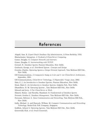 References 195
Alapali, Sam. R. Expert Oracle Database 10g Administration, A Press Burkeley, USA.
Bhattacharjee, Satyapriya. A Textbook of Client/Server Computing.
Comer, Douglas. E. Computer Networks and Internets.
Comer, Douglas. E. Internetworking with TCP/IP.
Coronel, R. Database System, Pearson Education, New Delhi.
Coulouris, George, et al. Distributed System : Concepts and Design
Crowley, Charles. Operating System a Design Oriented Approach, Tata McGraw-Hill Pub.,
New Delhi.
CSI Communications, A Comparative Study on 2-tier and 3- tier Client/Server Architecture,
September, 2001.
CSI Communications, Client/Server Technology, A Polymorphic Visage, June, 2002.
Date, C. J. An Introduction to Database Systems, Pearson Education, New Delhi.
Desai, Bipin C. An Introduction to Database Systems, Galgotia Pub., New Delhi.
Dhamdhere, D. M. Operating Systems , Tata McGraw-Hill Pub., New Delhi.
Edward and Jerry. 3-Tier Client/Server at Work.
Elmarsi, Ramez and Navathe, Shamkant. B. Fundamentals of Database System.
Eversest, Gordon C. Database Management, Tata McGraw-Hill Pub., New Delhi.
Forouzan, Behrouz A. Data Communication and Networking, Tata McGraw-Hill Pub.,
New Delhi.
Gallo, Michael. A. and Hancock, William. M. Computer Communications and Networking
Technology, Books/Cole Pub. Company, Singapore.
Godbole, Achynt S. Operating Systems, Tata McGraw-Hill Pub., New Delhi.
Greenwald, Rick. et al. Oracle Essantials.
References
 
