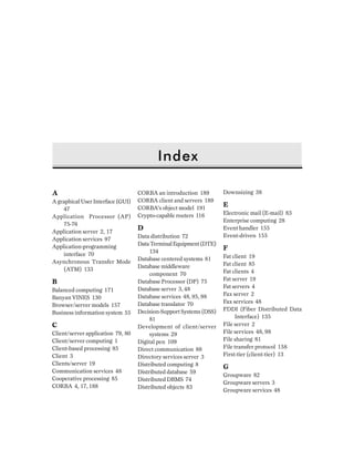 Index
A
A graphical User Interface (GUI)
47
Application Processor (AP)
75-76
Application server 2, 17
Application services 97
Application-programming
interface 70
Asynchronous Transfer Mode
(ATM) 133
B
Balanced computing 171
Banyan VINES 130
Browser/server models 157
Business information system 55
C
Client/server application 79, 80
Client/server computing 1
Client-based processing 85
Client 3
Clients/server 19
Communication services 48
Cooperative processing 85
CORBA 4, 17, 188
CORBA an introduction 189
CORBA client and servers 189
CORBA’s object model 191
Crypto-capable routers 116
D
Data distribution 72
DataTerminalEquipment(DTE)
134
Database centered systems 81
Database middleware
component 70
Database Processor (DP) 75
Database server 3, 48
Database services 48, 95, 98
Database translator 70
Decision-Support Systems (DSS)
81
Development of client/server
systems 29
Digital pen 109
Direct communication 88
Directory services server 3
Distributed computing 8
Distributed database 59
Distributed DBMS 74
Distributed objects 83
Downsizing 38
E
Electronic mail (E-mail) 83
Enterprise computing 28
Event handler 155
Event-driven 155
F
Fat client 19
Fat client 85
Fat clients 4
Fat server 19
Fat servers 4
Fax server 2
Fax services 48
FDDI (Fiber Distributed Data
Interface) 135
File server 2
File services 48, 98
File sharing 81
File transfer protocol 158
First-tier (client-tier) 13
G
Groupware 82
Groupware servers 3
Groupware services 48
 