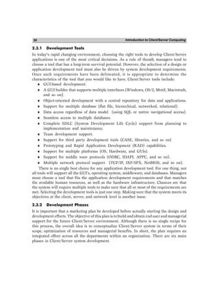 Introduction to Client/Server Computing
30
2.3.1 Development Tools
In today’s rapid changing environment, choosing the right tools to develop Client/Server
applications is one of the most critical decisions. As a rule of thumb, managers tend to
choose a tool that has a long-term survival potential. However, the selection of a design or
application development tool must also be driven by system development requirements.
Once such requirements have been delineated, it is appropriate to determine the
characteristics of the tool that you would like to have. Client/Server tools include:
♦ GUI-based development.
♦ A GUI builder that supports multiple interfaces (Windows, OS/2, Motif, Macintosh,
and so on).
♦ Object-oriented development with a central repository for data and applications.
♦ Support for multiple database (flat file, hierarchical, networked, relational).
♦ Data access regardless of data model (using SQL or native navigational access).
♦ Seamless access to multiple databases.
♦ Complete SDLC (System Development Life Cycle) support from planning to
implementation and maintenance.
♦ Team development support.
♦ Support for third party development tools (CASE, libraries, and so on)
♦ Prototyping and Rapid Application Development (RAD) capabilities.
♦ Support for multiple platforms (OS, Hardware, and GUIs).
♦ Support for middle ware protocols (ODBC, IDAPI, APPC, and so on).
♦ Multiple network protocol support (TCP/IP, IXP/SPX, NetBIOS, and so on).
There is no single best choice for any application development tool. For one thing, not
all tools will support all the GUI’s, operating system, middleware, and databases. Managers
must choose a tool that fits the application development requirements and that matches
the available human resources, as well as the hardware infrastructure. Chances are that
the system will require multiple tools to make sure that all or most of the requirements are
met. Selecting the development tools is just one step. Making sure that the system meets its
objectives at the client, server, and network level is another issue.
2.3.2 Development Phases
It is important that a marketing plan be developed before actually starting the design and
development efforts. The objective of this plan is to build and obtain end user and managerial
support for the future Client/Server environment. Although there is no single recipe for
this process, the overall idea is to conceptualize Client/Server system in terms of their
scope, optimization of resources and managerial benefits. In short, the plan requires an
integrated effort across all the departments within an organization. There are six main
phases in Client/Server system development.
 