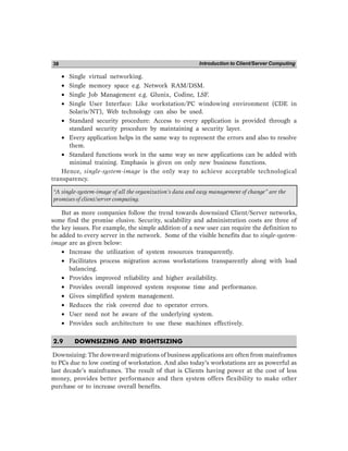 Introduction to Client/Server Computing
38
• Single virtual networking.
• Single memory space e.g. Network RAM/DSM.
• Single Job Management e.g. Glunix, Codine, LSF.
• Single User Interface: Like workstation/PC windowing environment (CDE in
Solaris/NT), Web technology can also be used.
• Standard security procedure: Access to every application is provided through a
standard security procedure by maintaining a security layer.
• Every application helps in the same way to represent the errors and also to resolve
them.
• Standard functions work in the same way so new applications can be added with
minimal training. Emphasis is given on only new business functions.
Hence, single-system-image is the only way to achieve acceptable technological
transparency.
“A single-system-image of all the organization’s data and easy management of change” are the
promises of client/server computing.
But as more companies follow the trend towards downsized Client/Server networks,
some find the promise elusive. Security, scalability and administration costs are three of
the key issues. For example, the simple addition of a new user can require the definition to
be added to every server in the network. Some of the visible benefits due to single-system-
image are as given below:
• Increase the utilization of system resources transparently.
• Facilitates process migration across workstations transparently along with load
balancing.
• Provides improved reliability and higher availability.
• Provides overall improved system response time and performance.
• Gives simplified system management.
• Reduces the risk covered due to operator errors.
• User need not be aware of the underlying system.
• Provides such architecture to use these machines effectively.
2.9 DOWNSIZING AND RIGHTSIZING
Downsizing: The downward migrations of business applications are often from mainframes
to PCs due to low costing of workstation. And also today’s workstations are as powerful as
last decade’s mainframes. The result of that is Clients having power at the cost of less
money, provides better performance and then system offers flexibility to make other
purchase or to increase overall benefits.
 
