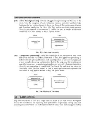 Client/Server Application Components 85
(iii) Client-based processing: Virtually all application processing may be done at the
client, with the exception of data validation routines and other database logic
functions that are best performed at the server. Some of the sophisticated database
logic functions residing on the client side. This architecture is the most common
Client/Server approach in current use. It enables the user to employ applications
tailored to local need shown in Fig 5.3 given below:
Server Client
Database Logic
DBMS
Presentation Logic
Application Logic
Database Logic
Fig. 5.3: Client-base Processing
(iv) Cooperative processing: Taking the advantage of the strengths of both client
and server machine and of the distribution of data, the application processing is
performed in an optimized fashion. Such a configuration of Client/Server approach
is more complex to set up and maintain. But in the long run, this configuration
may offer greater user productivity gain and greater network efficiency than others
Client/Server approaches. A considerable fraction of the load is on the client, so
this is also called fat client model. In case of some application development tools
this model is very popular shown in Fig. 5.4 given below:
Server Client
Application Logic
Database Logic
DBMS
Presentation Logic
Application Logic
Fig. 5.4: Cooperative Processing
5.5 CLIENT SERVICES
Any workstation that is used by a single user is a client, it has been noticed during last
decade the workstations are improving their performance surprisingly. Having same cost
you can purchase CPU that can perform more than 50 times, main memory approximately
 