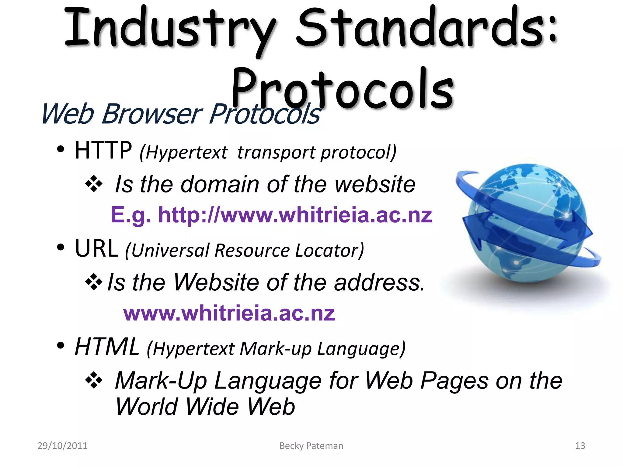 Industry Standards:
              Protocols
Web Browser Protocols
   • HTTP (Hypertext     transport protocol)
          Is the domain of the website
             E.g. http://www.whitrieia.ac.nz
   • URL (Universal Resource Locator)
         Is the Website of the address.
              www.whitrieia.ac.nz
   • HTML (Hypertext Mark-up Language)
          Mark-Up Language for Web Pages on the
           World Wide Web
29/10/2011                    Becky Pateman        13
 