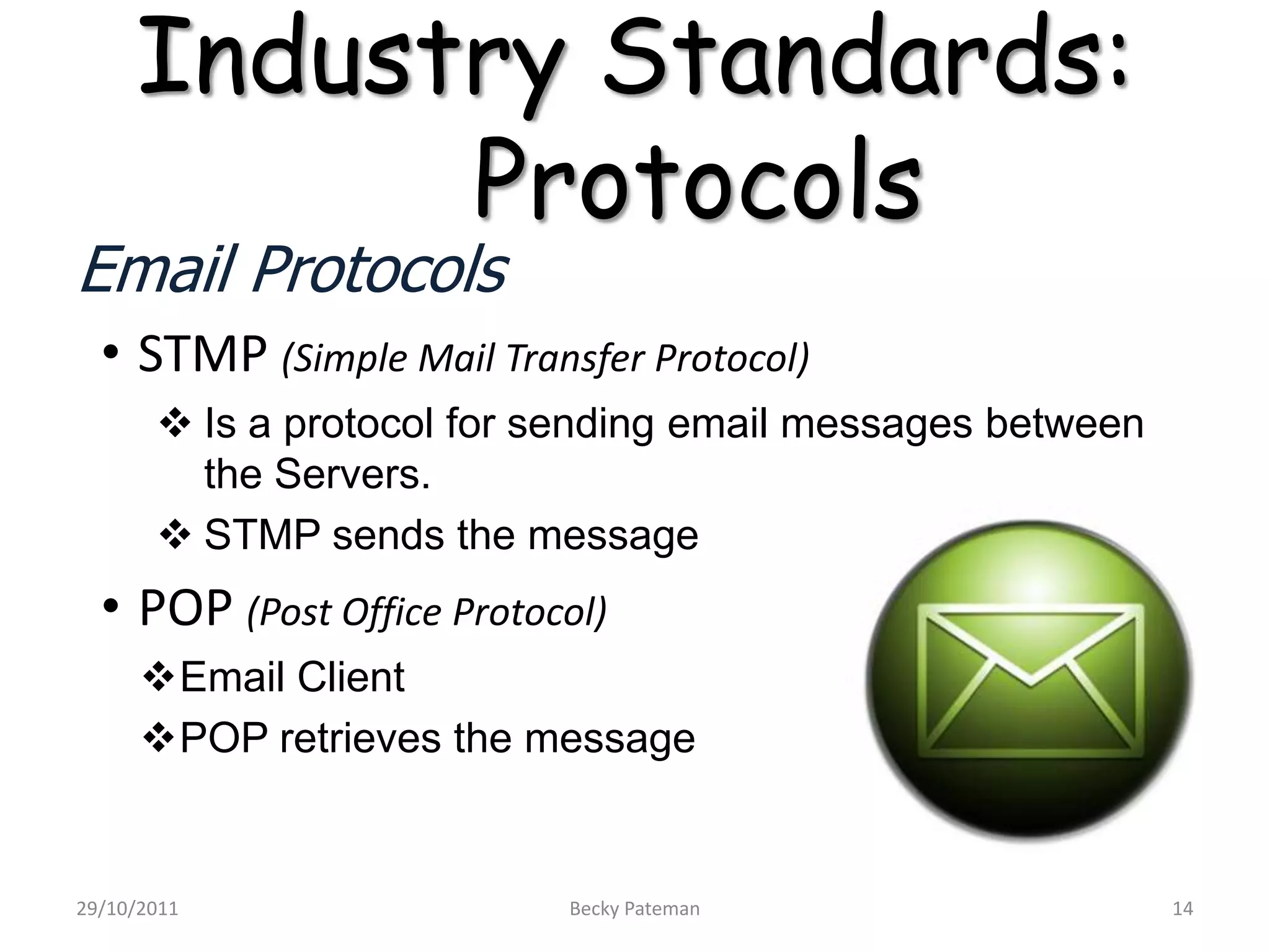 Industry Standards:
           Protocols
Email Protocols
  • STMP (Simple Mail Transfer Protocol)
        Is a protocol for sending email messages between
         the Servers.
        STMP sends the message
  • POP (Post Office Protocol)
      Email Client
      POP retrieves the message


29/10/2011                 Becky Pateman                    14
 