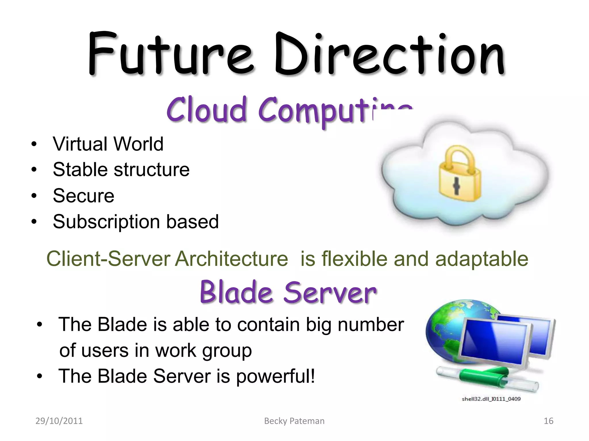 Future Direction
                Cloud Computing
•   Virtual World
•   Stable structure
•   Secure
•   Subscription based
    Client-Server Architecture is flexible and adaptable
                    Blade Server
• The Blade is able to contain big number
  of users in work group
• The Blade Server is powerful!

29/10/2011                 Becky Pateman                   16
 