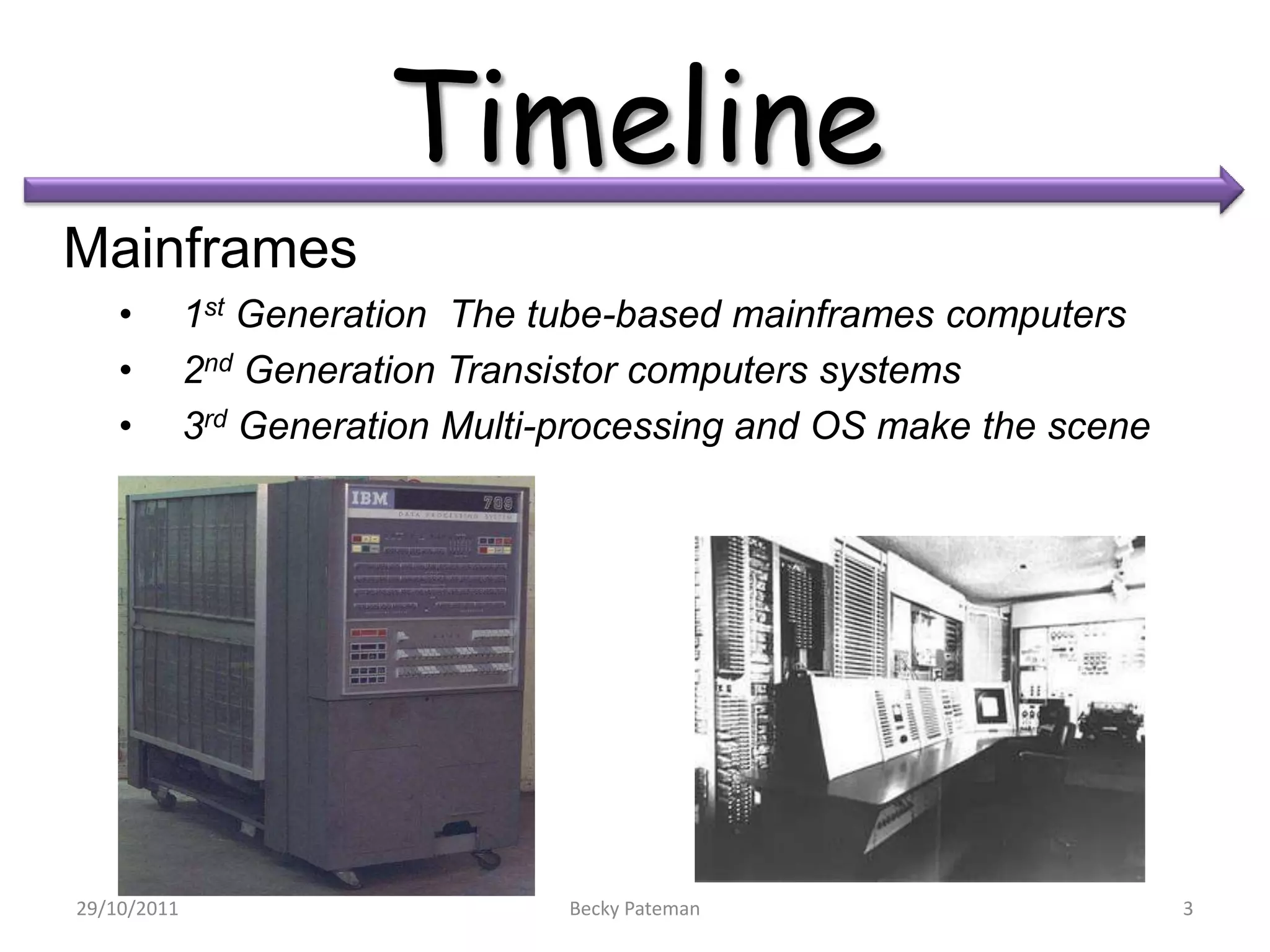 Timeline
Mainframes
    •        1st Generation The tube-based mainframes computers
    •        2nd Generation Transistor computers systems
    •        3rd Generation Multi-processing and OS make the scene




29/10/2011                        Becky Pateman                      3
 