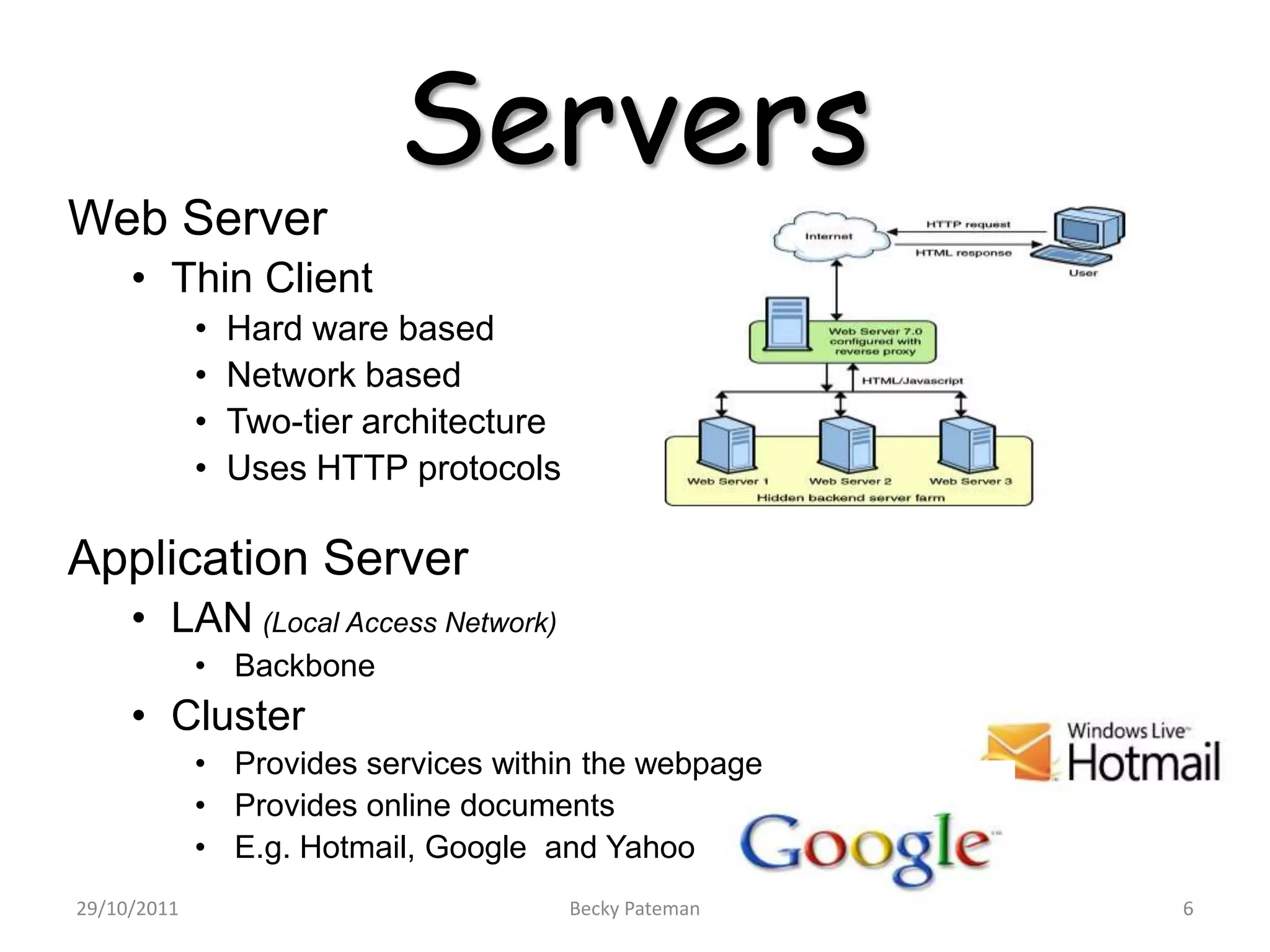 Servers
Web Server
     • Thin Client
             •   Hard ware based
             •   Network based
             •   Two-tier architecture
             •   Uses HTTP protocols

Application Server
     • LAN (Local Access Network)
             • Backbone
     • Cluster
             • Provides services within the webpage
             • Provides online documents
             • E.g. Hotmail, Google and Yahoo
29/10/2011                               Becky Pateman   6
 