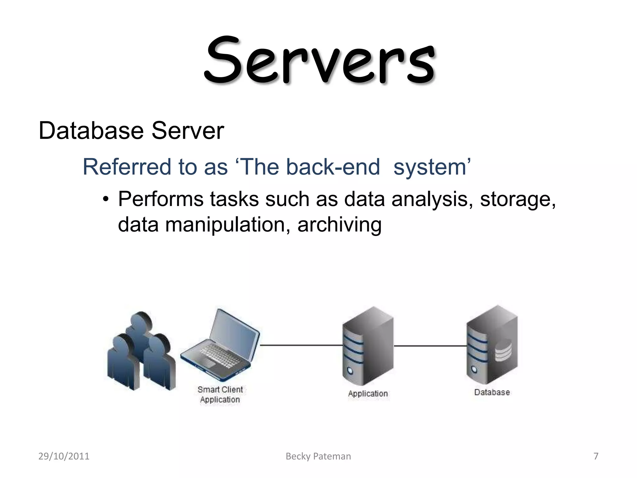 Servers
Database Server
        Referred to as ‘The back-end system’
             • Performs tasks such as data analysis, storage,
               data manipulation, archiving




29/10/2011                      Becky Pateman                   7
 