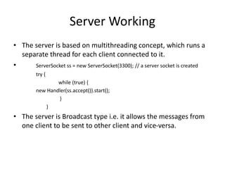 Server Working
• The server is based on multithreading concept, which runs a
separate thread for each client connected to it.
• ServerSocket ss = new ServerSocket(3300); // a server socket is created
try {
while (true) {
new Handler(ss.accept()).start();
}
}
• The server is Broadcast type i.e. it allows the messages from
one client to be sent to other client and vice-versa.
 