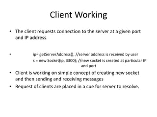 Client Working
• The client requests connection to the server at a given port
and IP address.
• ip= getServerAddress(); //server address is received by user
s = new Socket(ip, 3300); //new socket is created at particular IP
and port
• Client is working on simple concept of creating new socket
and then sending and receiving messages
• Request of clients are placed in a cue for server to resolve.
 