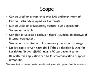Scope
• Can be used for private chat over LAN and over Internet*.
• Can be further developed for file transfer.
• Can be u...
