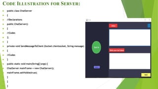 CODE ILLUSTRATION FOR SERVER:
 public class ChatServer
 {
 //Declarations
 public ChatServer()
 {
 //Codes
 };
 }
 private void SendMessageToClient (Socket clientsocket, String message)
 {
 //Codes
 }
 public static void main(String[] args) {
 ChatServer mainFrame = new ChatServer();
 mainFrame.setVisible(true);
 }
 }
 }
 
