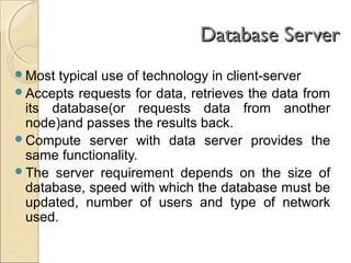 Database ServerDatabase Server
Most typical use of technology in client-server
Accepts requests for data, retrieves the data from
its database(or requests data from another
node)and passes the results back.
Compute server with data server provides the
same functionality.
The server requirement depends on the size of
database, speed with which the database must be
updated, number of users and type of network
used.
 