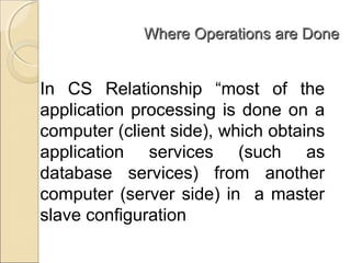 Where Operations are DoneWhere Operations are Done
In CS Relationship “most of the
application processing is done on a
computer (client side), which obtains
application services (such as
database services) from another
computer (server side) in a master
slave configuration
 