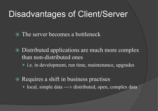 Disadvantages of Client/Server
 The server becomes a bottleneck
 Distributed applications are much more complex
than non-distributed ones
 i.e. in development, run time, maintenance, upgrades
 Requires a shift in business practises
 local, simple data --> distributed, open, complex data
 