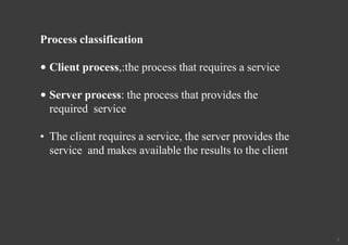 3
Process classification
• Client process,:the process that requires a service
• Server process: the process that provides the
required service
• The client requires a service, the server provides the
service and makes available the results to the client
 