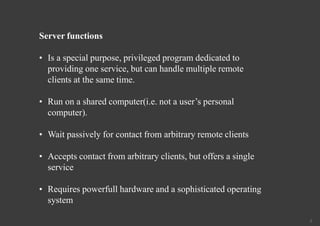 5
Server functions
• Is a special purpose, privileged program dedicated to
providing one service, but can handle multiple remote
clients at the same time.
• Run on a shared computer(i.e. not a user’s personal
computer).
• Wait passively for contact from arbitrary remote clients
• Accepts contact from arbitrary clients, but offers a single
service
• Requires powerfull hardware and a sophisticated operating
system
 