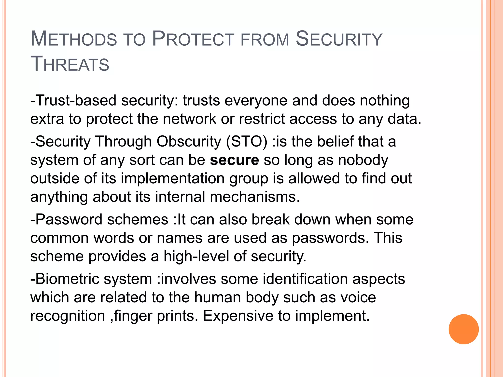 METHODS TO PROTECT FROM SECURITY
THREATS
-Trust-based security: trusts everyone and does nothing
extra to protect the network or restrict access to any data.
-Security Through Obscurity (STO) :is the belief that a
system of any sort can be secure so long as nobody
outside of its implementation group is allowed to find out
anything about its internal mechanisms.
-Password schemes :It can also break down when some
common words or names are used as passwords. This
scheme provides a high-level of security.
-Biometric system :involves some identification aspects
which are related to the human body such as voice
recognition ,finger prints. Expensive to implement.
 