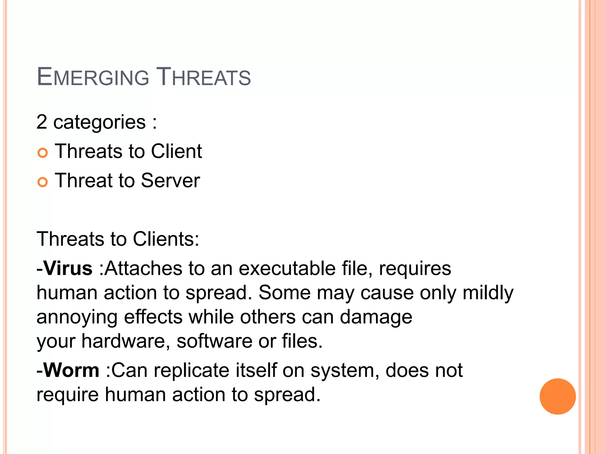 EMERGING THREATS
2 categories :
 Threats to Client
 Threat to Server
Threats to Clients:
-Virus :Attaches to an executable file, requires
human action to spread. Some may cause only mildly
annoying effects while others can damage
your hardware, software or files.
-Worm :Can replicate itself on system, does not
require human action to spread.
 