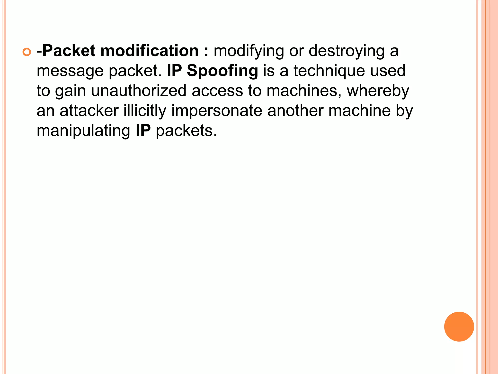  -Packet modification : modifying or destroying a
message packet. IP Spoofing is a technique used
to gain unauthorized access to machines, whereby
an attacker illicitly impersonate another machine by
manipulating IP packets.
 