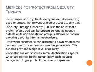 METHODS TO PROTECT FROM SECURITY
THREATS
-Trust-based security: trusts everyone and does nothing
extra to protect the network or restrict access to any data.
-Security Through Obscurity (STO) :is the belief that a
system of any sort can be secure so long as nobody
outside of its implementation group is allowed to find out
anything about its internal mechanisms.
-Password schemes :It can also break down when some
common words or names are used as passwords. This
scheme provides a high-level of security.
-Biometric system :involves some identification aspects
which are related to the human body such as voice
recognition ,finger prints. Expensive to implement.
 