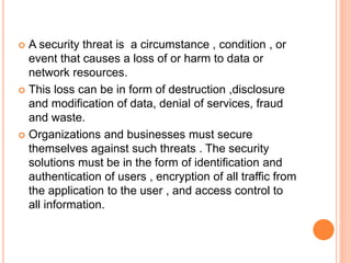  A security threat is a circumstance , condition , or
event that causes a loss of or harm to data or
network resources.
 This loss can be in form of destruction ,disclosure
and modification of data, denial of services, fraud
and waste.
 Organizations and businesses must secure
themselves against such threats . The security
solutions must be in the form of identification and
authentication of users , encryption of all traffic from
the application to the user , and access control to
all information.
 
