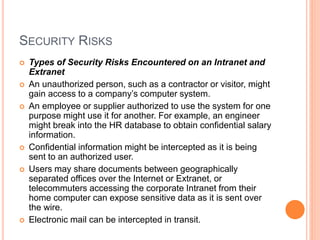 SECURITY RISKS
 Types of Security Risks Encountered on an Intranet and
Extranet
 An unauthorized person, such as a contractor or visitor, might
gain access to a company’s computer system.
 An employee or supplier authorized to use the system for one
purpose might use it for another. For example, an engineer
might break into the HR database to obtain confidential salary
information.
 Confidential information might be intercepted as it is being
sent to an authorized user.
 Users may share documents between geographically
separated offices over the Internet or Extranet, or
telecommuters accessing the corporate Intranet from their
home computer can expose sensitive data as it is sent over
the wire.
 Electronic mail can be intercepted in transit.
 