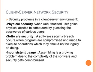 CLIENT-SERVER NETWORK SECURITY
 Security problems in a client-server environment:
-Physical security :when unauthorized user gains
physical access to computers by guessing the
passwords of various users.
-Software security : A software security breach
occurs when program are compromised and made to
execute operations which they should not be legally
be doing.
-Inconsistent usage : Assembling is a growing
problem due to the complexity of the software and
security gets compromised.
 