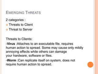 EMERGING THREATS
2 categories :
 Threats to Client
 Threat to Server
Threats to Clients:
-Virus :Attaches to an executable file, requires
human action to spread. Some may cause only mildly
annoying effects while others can damage
your hardware, software or files.
-Worm :Can replicate itself on system, does not
require human action to spread.
 