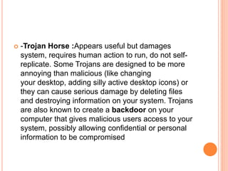  -Trojan Horse :Appears useful but damages
system, requires human action to run, do not self-
replicate. Some Trojans are designed to be more
annoying than malicious (like changing
your desktop, adding silly active desktop icons) or
they can cause serious damage by deleting files
and destroying information on your system. Trojans
are also known to create a backdoor on your
computer that gives malicious users access to your
system, possibly allowing confidential or personal
information to be compromised
 