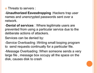 Threats to servers :
-Unauthorized Eavesdropping :Hackers trap user
names and unencrypted passwords sent over a
network.
-Denial of services : Where legitimate users are
prevented from using a particular service due to the
deliberate actions of attackers.
Services can be denied by:
-Service Overloading :Writing small looping program
to send requests continually for a particular file.
-Message Overloading :When someone sends a very
large file , message box occupy all the space on the
disk, causes disk to crash
 