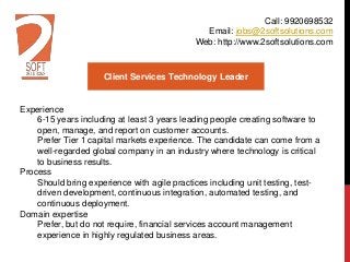 Client Services Technology Leader
Experience
6-15 years including at least 3 years leading people creating software to
open, manage, and report on customer accounts.
Prefer Tier 1 capital markets experience. The candidate can come from a
well-regarded global company in an industry where technology is critical
to business results.
Process
Should bring experience with agile practices including unit testing, test-
driven development, continuous integration, automated testing, and
continuous deployment.
Domain expertise
Prefer, but do not require, financial services account management
experience in highly regulated business areas.
Call: 9920698532
Email: jobs@2softsolutions.com
Web: http://www.2softsolutions.com
 